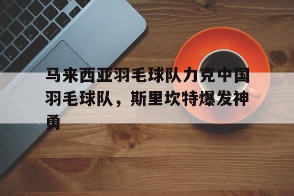 关于马来西亚羽毛球队力克中国羽毛球队，斯里坎特爆发神勇的信息